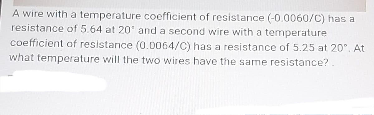 A wire with a temperature coefficient of resistance (-0.0060/C) has a
resistance of 5.64 at 20° and a second wire with a temperature
coefficient of resistance (0.0064/C) has a resistance of 5.25 at 20°. At
what temperature will the two wires have the same resistance?.
