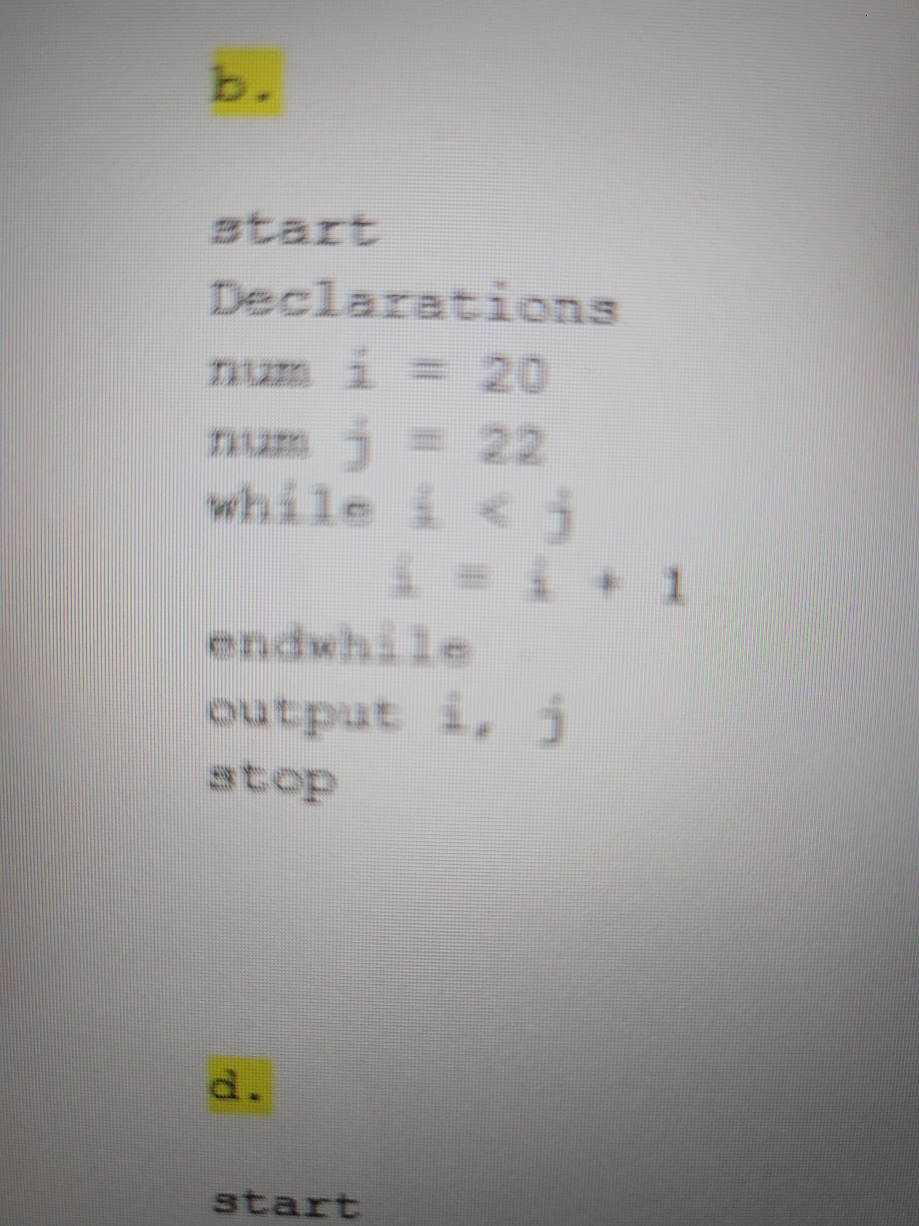 b.
atart
Declarations
num i = 20
while i <j
endwhile
I * T = T
output i, j
andano
stop
d.
start

