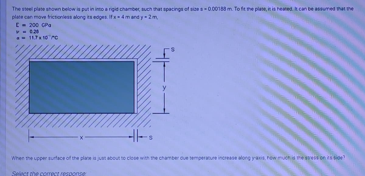 The steel plate shown below is put in into a rigid chamber, such that spacings of size s 0.00188 m. To fit the plate, it is heated. It can be assumed that the
plate can move frictionless along its edges. If x - 4 m and y = 2 m,
E = 200 GPa
V - 0.28
a = 11.7 x 10 rc
When the upper surface of the plate is just about to close with the chamber due temperature increase along y-axis, how much is the stress on its side?
Select the correct response:

