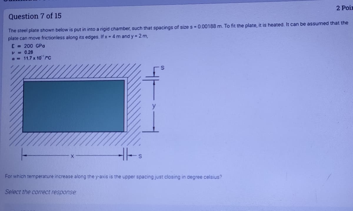 2 Poin
Question 7 of 15
The steel plate shown below is put in into a rigid chamber, such that spacings of size s = 0.00188 m. To fit the plate, it is heated. It can be assumed that the
plate can move frictionless along its edges. If x 4 m and y=2m,
E = 200 GPa
V = 0.28
a = 11.7 x 10 rc
For which temperature increase along the y-axis is the upper spacing just closing in degree celsius?
Select the correct response
