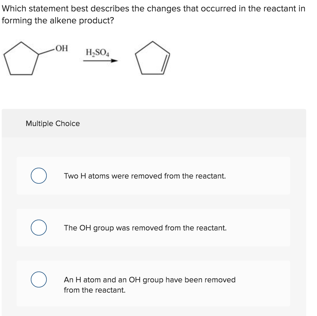 Which statement best describes the changes that occurred in the reactant in
forming the alkene product?
HO
H,SO,
Multiple Choice
Two H atoms were removed from the reactant.
The OH group was removed from the reactant.
An H atom and an OH group have been removed
from the reactant.
