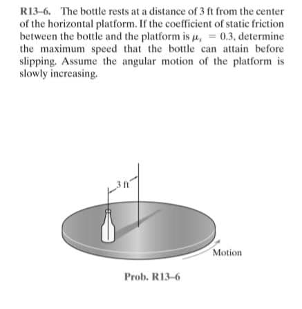 R13-6. The bottle rests at a distance of 3 ft from the center
of the horizontal platform. If the coefficient of static friction
between the bottle and the platform is u, = 0.3, determine
the maximum speed that the bottle can attain before
slipping. Assume the angular motion of the platform is
slowly increasing.
Motion
Prob. R13-6
