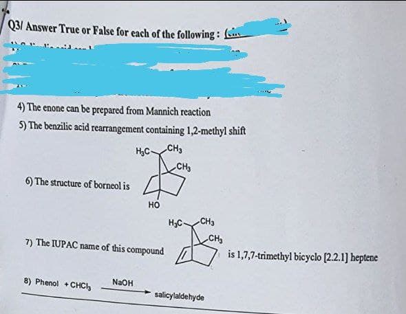 Q3/ Answer True or False for each of the following:
4) The enone can be prepared from Mannich reaction
5) The benzilic acid rearrangement containing 1,2-methyl shift
H₂C-
CH3
6) The structure of borneol is
HO
7) The IUPAC name of this compound
8) Phenol + CHC₂
NaOH
CH3
H₂C-
CH3
salicylaldehyde
CH₂
is 1,7,7-trimethyl bicyclo [2.2.1] heptene