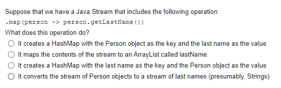 Suppose that we have a Java Stream that includes the following operation:
. map (person -> person.getLastName () )
What does this operation do?
O It creates a HashMap with the Person object as the key and the last name as the value
O It maps the contents of the stream to an ArrayList called lastName
O It creates a HashMap with the last name as the key and the Person object as the value
O It converts the stream of Person objects to a stream of last names (presumably, Strings)
