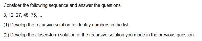 Consider the following sequence and answer the questions
3, 12, 27, 48, 75, .
(1) Develop the recursive solution to identify numbers in the list.
(2) Develop the closed-form solution of the recursive solution you made in the previous question.
