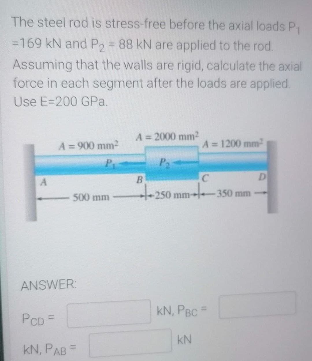 The steel rod is stress-free before the axial loads P₁
=169 kN and P₂ = 88 kN are applied to the rod.
Assuming that the walls are rigid, calculate the axial
force in each segment after the loads are applied.
Use E-200 GPa.
A = 2000 mm²
A = 900 mm²
A = 1200 mm²
P
P₂
B
C
D
+25
-250
500 mm
-350 mm
A
ANSWER:
PCD =
KN, PAB
=
mm
KN, PBC =
KN