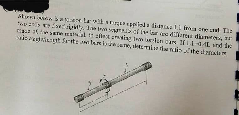 Shown below is a torsion bar with a torque applied a distance L1 from one end. The
two ends are fixed rigidly. The two segments of the bar are different diameters, but
made of the same material, in effect creating two torsion bars. If L1=0.4L and the
ratio angle/length for the two bars is the same, determine the ratio of the diameters.