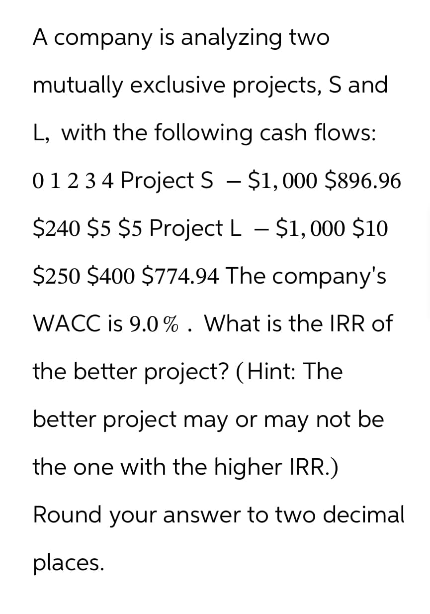 A company is analyzing two
mutually exclusive projects, S and
L, with the following cash flows:
0 1 2 3 4 Project S - $1,000 $896.96
$240 $5 $5 Project L – $1,000 $10
$250 $400 $774.94 The company's
WACC is 9.0 %. What is the IRR of
the better project? (Hint: The
better project may or may not be
the one with the higher IRR.)
Round your answer to two decimal
places.