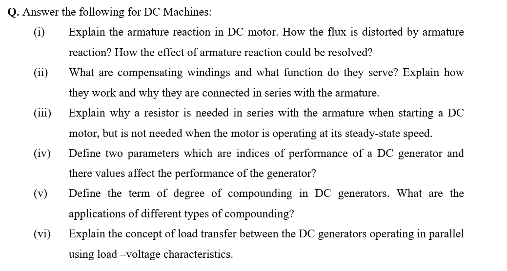 Q. Answer the following for DC Machines:
(i)
Explain the armature reaction in DC motor. How the flux is distorted by armature
reaction? How the effect of armature reaction could be resolved?
(ii)
What are compensating windings and what function do they serve? Explain how
they work and why they are connected in series with the armature.
(iii)
Explain why a resistor is needed in series with the armature when starting a DC
motor, but is not needed when the motor is operating at its steady-state speed.
(iv)
Define two parameters which are indices of performance of a DC generator and
there values affect the performance of the generator?
(v)
Define the term of degree of compounding in DC generators. What are the
applications of different types of compounding?
(vi)
Explain the concept of load transfer between the DC generators operating in parallel
using load -voltage characteristics.
