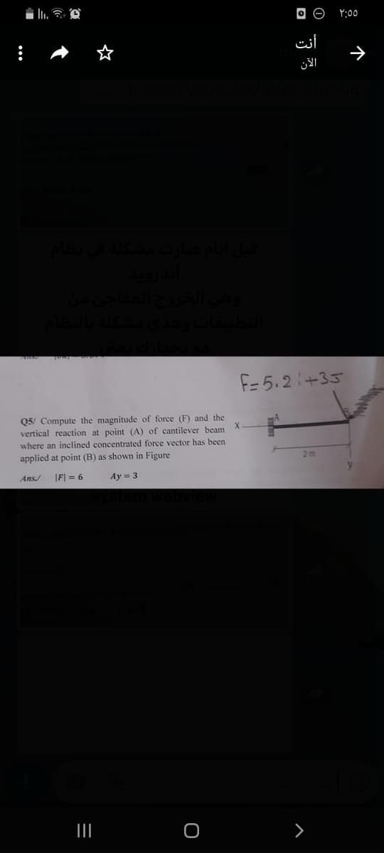 O O
Y:00
أنت
F= 5.2+35
Q5/ Compute the magnitude of force (F) and the
vertical reaction at point (A) of cantilever beam
where an inclined concentrated force vector has been
applied at point (B) as shown in Figure
2 m
Ans/
|F| = 6
Ay = 3
个
