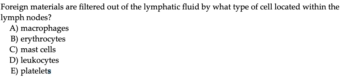 Foreign materials are filtered out of the lymphatic fluid by what type of cell located within the
lymph nodes?
A) macrophages
B) erythrocytes
C) mast cells
D) leukocytes
E) platelets
