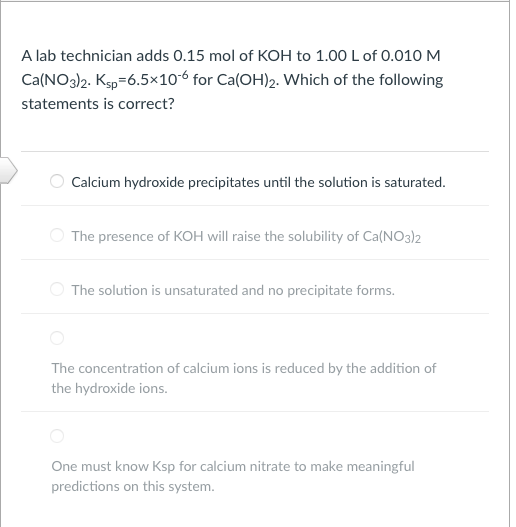A lab technician adds 0.15 mol of KOH to 1.00 L of 0.010 M
Ca(NO3)2. Ksp=6.5×10-6 for Ca(OH)2. Which of the following
statements is correct?
Calcium hydroxide precipitates until the solution is saturated.
The presence of KOH will raise the solubility of Ca(NO3)2
The solution is unsaturated and no precipitate forms.
The concentration of calcium ions is reduced by the addition of
the hydroxide ions.
One must know Ksp for calcium nitrate to make meaningful
predictions on this system.
