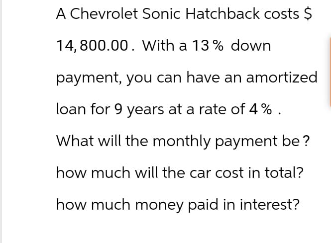 A Chevrolet Sonic Hatchback costs $
14,800.00. With a 13% down
payment, you can have an amortized
loan for 9 years at a rate of 4%.
What will the monthly payment be?
how much will the car cost in total?
how much money paid in interest?