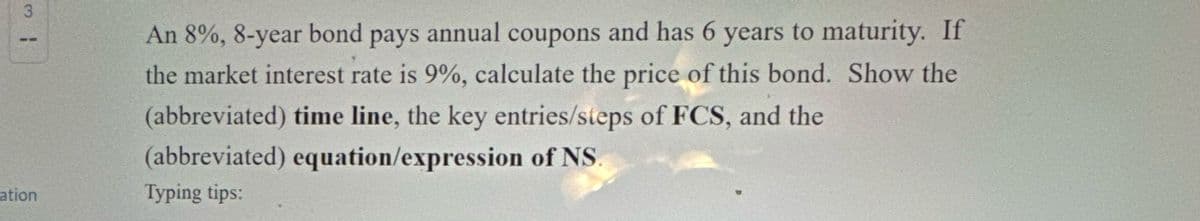 3
An 8%, 8-year bond pays annual coupons and has 6 years to maturity. If
the market interest rate is 9%, calculate the price of this bond. Show the
(abbreviated) time line, the key entries/steps of FCS, and the
(abbreviated) equation/expression of NS.
ation
Typing tips: