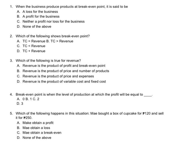 1. When the business produce products at break-even point, it is said to be
A. A loss for the business
B. A profit for the business
C. Neither a profit nor loss for the business
D. None of the above
2. Which of the following shows break-even point?
A. TC Revenue B. TC > Revenue
C. TC < Revenue
D. TC + Revenue
3. Which of the following is true for revenue?
A. Revenue is the product of profit and break-even point
B. Revenue is the product of price and number of products
C. Revenue is the product of price and expenses
D. Revenue is the product of variable cost and fixed cost
4. Break-even point is when the level of production at which the profit will be equal to
A. OB. 1 C. 2
D. 3
5. Which of the following happens in this situation: Mae bought a box of cupcake for P120 and sell
it for P250.
A. Make obtain a profit
B. Mae obtain a loss
C. Mae obtain a break-even
D. None of the above
