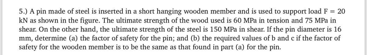5.) A pin made of steel is inserted in a short hanging wooden member and is used to support load F = 20
kN as shown in the figure. The ultimate strength of the wood used is 60 MPa in tension and 75 MPa in
shear. On the other hand, the ultimate strength of the steel is 150 MPa in shear. If the pin diameter is 16
mm, determine (a) the factor of safety for the pin; and (b) the required values of b and c if the factor of
safety for the wooden member is to be the same as that found in part (a) for the pin.
