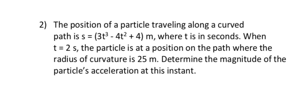 2) The position of a particle traveling along a curved
path is s = (3t3 - 4t² + 4) m, where t is in seconds. When
t = 2 s, the particle is at a position on the path where the
radius of curvature is 25 m. Determine the magnitude of the
particle's acceleration at this instant.
