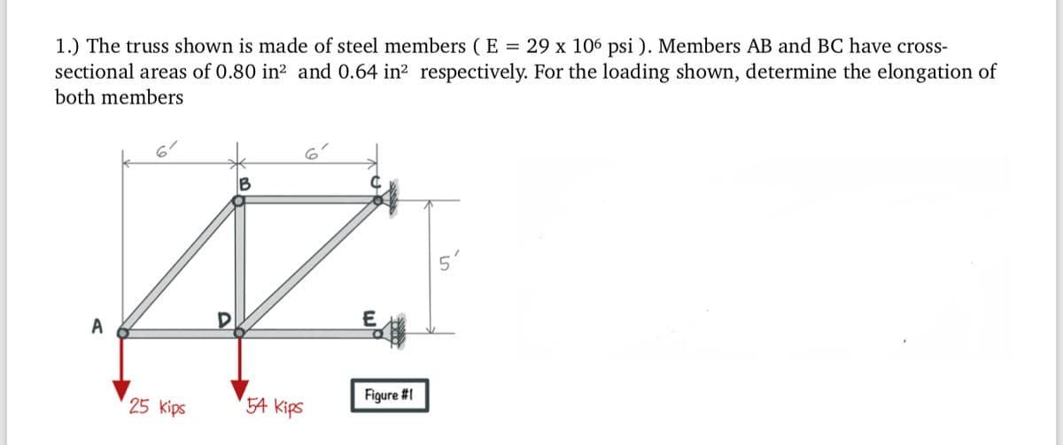1.) The truss shown is made of steel members ( E = 29 x 106 psi ). Members AB and BC have cross-
sectional areas of 0.80 in² and 0.64 in? respectively. For the loading shown, determine the elongation of
both members
B
A
25 kips
5A Kips
Figure #1
