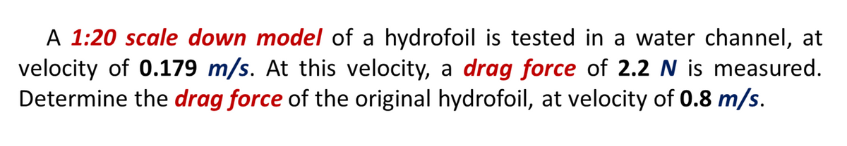 A 1:20 scale down model of a hydrofoil is tested in a water channel, at
velocity of 0.179 m/s. At this velocity, a drag force of 2.2 N is measured.
Determine the drag force of the original hydrofoil, at velocity of 0.8 m/s.
