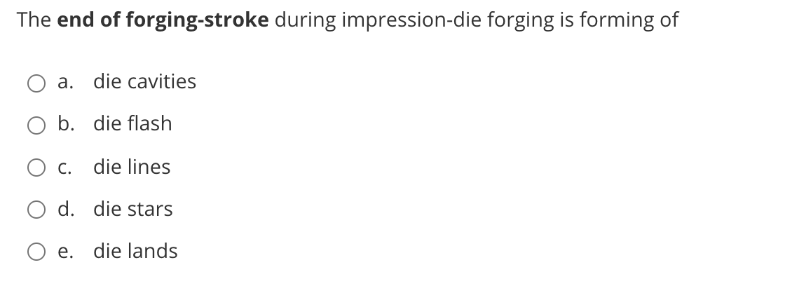 The end of forging-stroke during impression-die forging is forming of
a. die cavities
O b. die flash
O c. die lines
O d. die stars
O e. die lands
