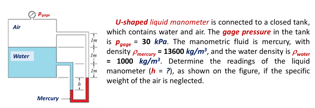 Pgage
U-shaped liquid manometer is connected to a closed tank,
which contains water and air. The gage pressure in the tank
is Pagge = 30 kPa. The manometric fluid is mercury, with
density pmercury = 13600 kg/m³, and the water density is Pwater
1000 kg/m³. Determine the readings of the liquid
manometer (h = ?), as shown on the figure, if the specific
weight of the air is neglected.
Air
Im
Water
Im
Im
%3D
h
Mercury
