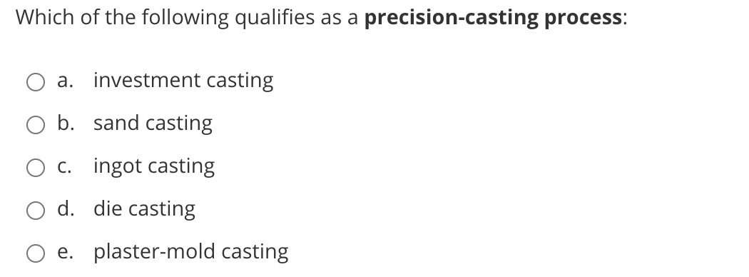 Which of the following qualifies as a precision-casting process:
a. investment casting
b. sand casting
c. ingot casting
d. die casting
e. plaster-mold casting

