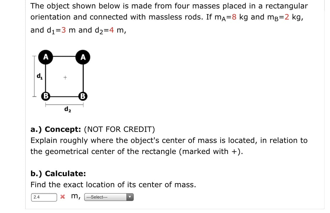 The object shown below is made from four masses placed in a rectangular
orientation and connected with massless rods. If ma=8 kg and mg=2 kg,
and d1=3 m and d2=4 m,
A
A
B
B
d2
a.) Concept: (NOT FOR CREDIT)
Explain roughly where the object's center of mass is located, in relation to
the geometrical center of the rectangle (marked with +).
b.) Calculate:
Find the exact location of its center of mass.
x m,
2.4
---Select---
