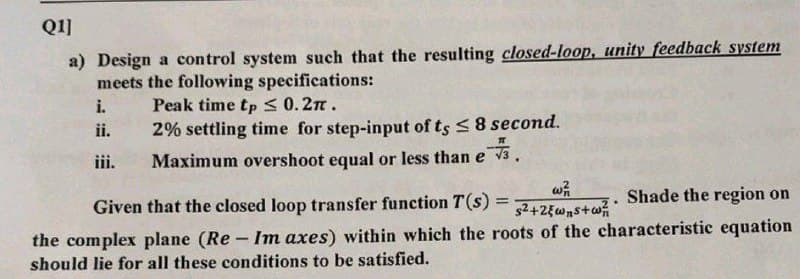 Q1]
a) Design a control system such that the resulting closed-loop, unity feedback system
meets the following specifications:
i.
Peak time tp ≤ 0.2TT.
ii.
2% settling time for step-input of ts ≤ 8 second.
Maximum overshoot equal or less than e
iii.
w71
Shade the region on
.
Given that the closed loop transfer function T(s) = s²+2{ws+²
the complex plane (Re- Im axes) within which the roots of the characteristic equation
should lie for all these conditions to be satisfied.