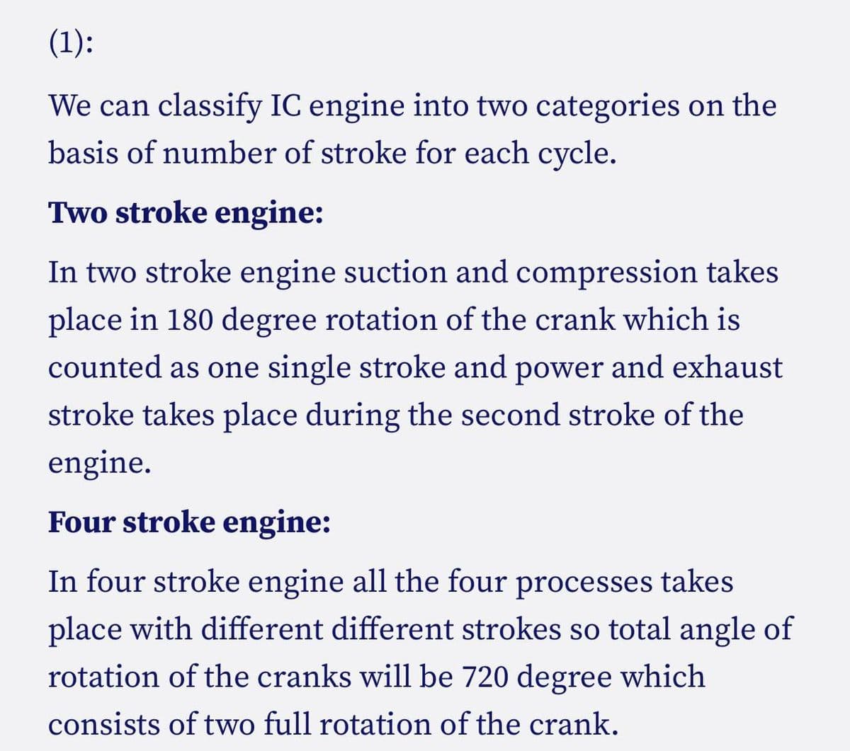 (1):
We can classify IC engine into two categories on the
basis of number of stroke for each cycle.
Two stroke engine:
In two stroke engine suction and compression takes
place in 180 degree rotation of the crank which is
counted as one single stroke and power and exhaust
stroke takes place during the second stroke of the
engine.
Four stroke engine:
In four stroke engine all the four processes takes
place with different different strokes so total angle of
rotation of the cranks will be 720 degree which
consists of two full rotation of the crank.