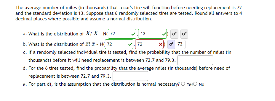 The average number of miles (in thousands) that a car's tire will function before needing replacement is 72
and the standard deviation is 13. Suppose that 6 randomly selected tires are tested. Round all answers to 4
decimal places where possible and assume a normal distribution.
a. What is the distribution of X? X-NO 72
b. What is the distribution of ? - N 72
✓,72
X
072
c. If a randomly selected individual tire is tested, find the probability that the number of miles (in
thousands) before it will need replacement is between 72.7 and 79.3.
d. For the 6 tires tested, find the probability that the average miles (in thousands) before need of
replacement is between 72.7 and 79.3.
e. For part d), is the assumption that the distribution is normal necessary? O Yes No
13