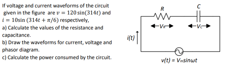 If voltage and current waveforms of the circuit
given in the figure are v = 120 sin(314t) and
i = 10sin (314t + n/6) respectively,
R
a) Calculate the values of the resistance and
capacitance.
b) Draw the waveforms for current, voltage and
itt)|
phasor diagram.
c) Calculate the power consumed by the circuit.
v(t) = Vmsinwt

