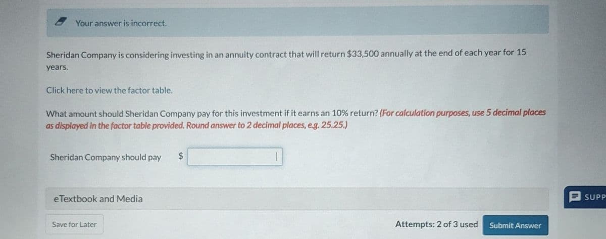 Your answer is incorrect.
Sheridan Company is considering investing in an annuity contract that will return $33,500 annually at the end of each year for 15
years.
Click here to view the factor table.
What amount should Sheridan Company pay for this investment if it earns an 10% return? (For calculation purposes, use 5 decimal places
as displayed in the factor table provided. Round answer to 2 decimal places, e.g. 25.25.)
Sheridan Company should pay
$
eTextbook and Media
Save for Later
SUPP
Attempts: 2 of 3 used Submit Answer