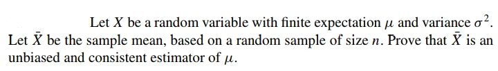 Let X be a random variable with finite expectation u and variance o?.
Let X be the sample mean, based on a random sample of size n. Prove that X is an
unbiased and consistent estimator of µ.
