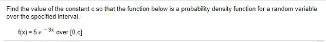 Find the value of the constant c so that the function below is a probability density function for a random variable
over the specified interval.
3x
f(x) = 5 e- 3X over (0,c]
