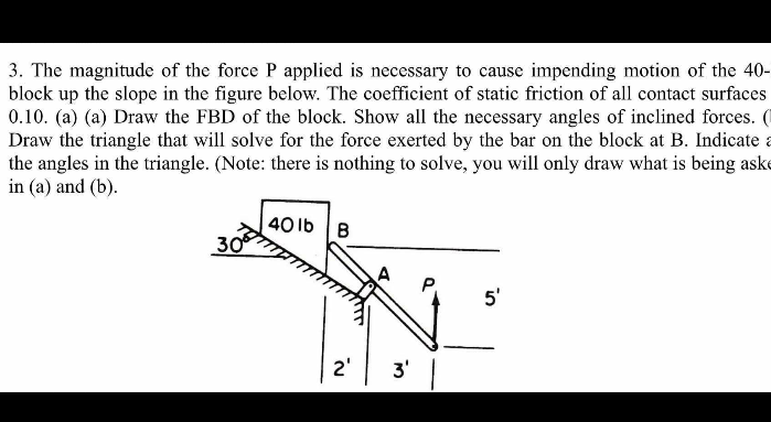 3. The magnitude of the force P applied is necessary to cause impending motion of the 40-
block up the slope in the figure below. The coefficient of static friction of all contact surfaces
0.10. (a) (a) Draw the FBD of the block. Show all the necessary angles of inclined forces. (
Draw the triangle that will solve for the force exerted by the bar on the block at B. Indicate a
the angles in the triangle. (Note: there is nothing to solve, you will only draw what is being aske
in (a) and (b).
40 lb B
30
P.
5'
2'
3'
