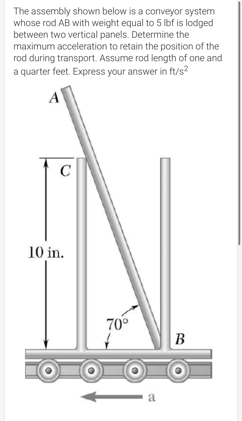 The assembly shown below is a conveyor system
whose rod AB with weight equal to 5 lbf is lodged
between two vertical panels. Determine the
maximum acceleration to retain the position of the
rod during transport. Assume rod length of one and
a quarter feet. Express your answer in ft/s?
A
C
10 in.
70°
В
a
