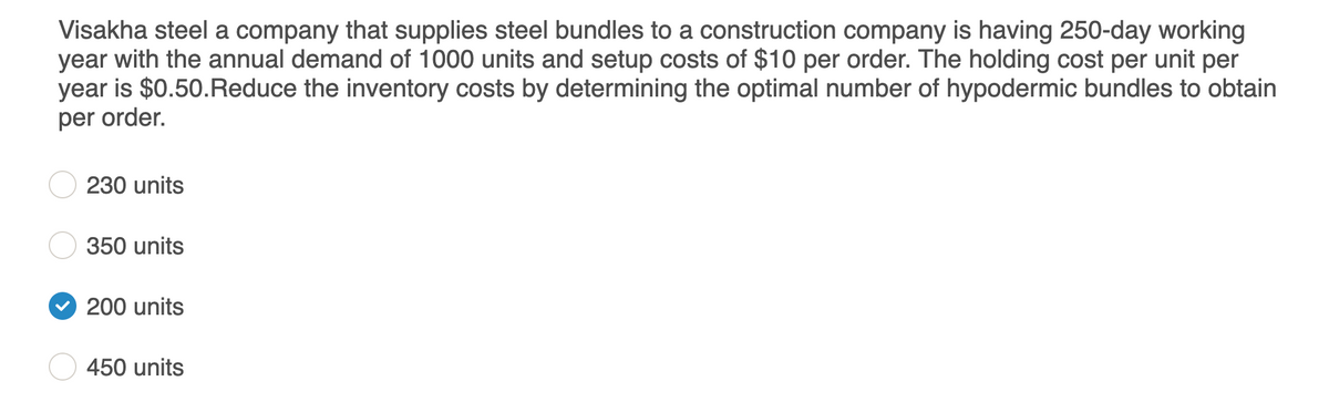 Visakha steel a company that supplies steel bundles to a construction company is having 250-day working
year with the annual demand of 1000 units and setup costs of $10 per order. The holding cost per unit per
year is $0.50.Reduce the inventory costs by determining the optimal number of hypodermic bundles to obtain
per order.
230 units
350 units
200 units
450 units