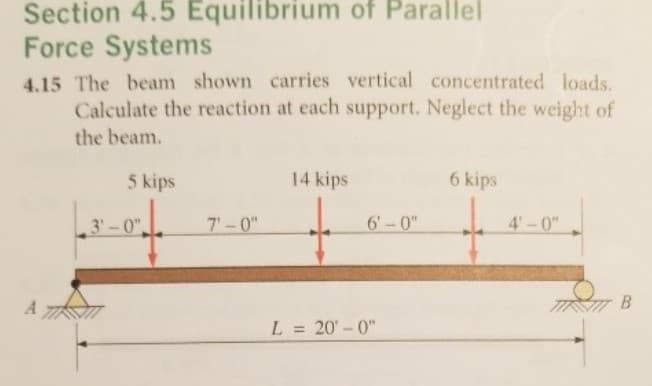 Section 4.5 Equilibrium of Parallel
Force Systems
4.15 The beam shown carries vertical concentrated loads.
Calculate the reaction at each support. Neglect the weight of
the beam.
5 kips
14 kips
6 kips
3'-0"
7'-0"
6'-0"
4'-0"
В
L = 20'-0"
%3D
