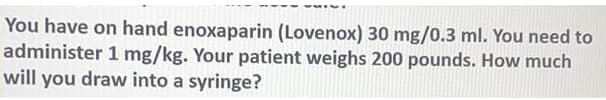 You have on hand enoxaparin (Lovenox) 30 mg/0.3 ml. You need to
administer 1 mg/kg. Your patient weighs 200 pounds. How much
will you draw into a syringe?
