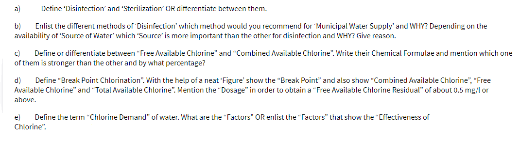 a)
Define 'Disinfection' and 'Sterilization' OR differentiate between them.
b)
Enlist the different methods of 'Disinfection' which method would you recommend for 'Municipal Water Supply' and WHY? Depending on the
availability of 'Source of Water which 'Source' is more important than the other for disinfection and WHY? Give reason.
c)
of them is stronger than the other and by what percentage?
Define or differentiate between “Free Available Chlorine" and “Combined Available Chlorine". Write their Chemical Formulae and mention which one
d)
Define “Break Point Chlorination". With the help of a neat Figure' show the "Break Point" and also show "Combined Available Chlorine", "Free
Available Chlorine" and "Total Available Chlorine". Mention the “Dosage" in order to obtain a “Free Available Chlorine Residual" of about 0.5 mg/l or
above.
e)
Define the term “Chlorine Demand" of water. What are the "Factors" OR enlist the "Factors" that show the "Effectiveness of
Chlorine".
