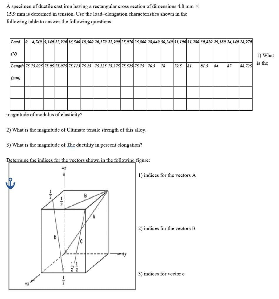 A specimen of ductile cast iron having a rectangular cross section of dimensions 4.8 mm X
15.9 mm is deformed in tension. Use the load-elongation characteristics shown in the
following table to answer the following questions.
Load
0 4,740 9,140 12,920 16,540 18,300 20,170 22,900 25,070 26,800 28,640 30,240 31,100 31,280 30,820 29,180 24,140 18,970
(N)
1) What
is the
Length 75 75.025s 75.05 75.075 75.113 75.15 75.225 75.375 75.525 75. 75 76.5
78
79.5
81
81.5
84
87
88.725
(тm)
magnitude of modulus of elasticity?
2) What is the magnitude of Ultimate tensile strength of this alloy.
3) What is the magnitude of The ductility in percent elongation?
Determine the indices for the vectors shown in the following figure:
+2
1) indices for the vectors A
B
A.
2) indices for the vectors B
3) indices for vector c
