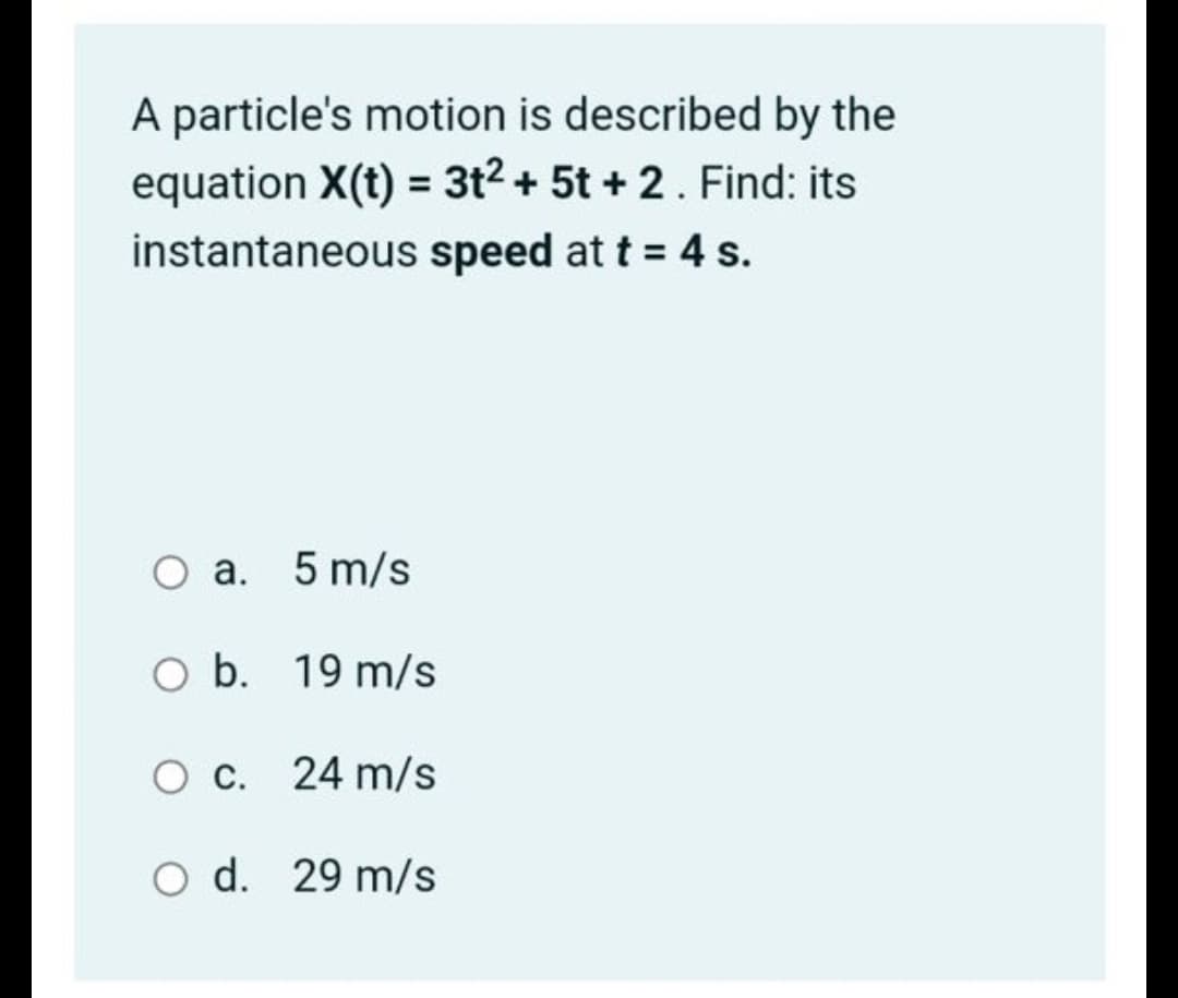 A particle's motion is described by the
equation X(t) = 3t2 + 5t + 2. Find: its
instantaneous speed at t = 4 s.
a. 5 m/s
O b. 19 m/s
O c. 24 m/s
O d. 29 m/s
