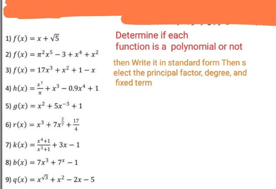 Determine if each
1) f(x) = x + V5
function is a polynomial or not
2) f(x) = n²x5 – 3+ x* + x?
then Write it in standard form Then s
3) f(x) = 17x3 + x² + 1 – x
%3D
elect the principal factor, degree, and
fixed term
4) h(x) = +x3 – 0.9x* + 1
5) g(x) = x2 + 5x-3 +1
17
6) r(x) = x³ + 7xi +
x+1
7) k(x) = + 3x – 1
x3+1
8) b(x) = 7x3 + 7* – 1
9) q(x) = xV3 + x² – 2x – 5
