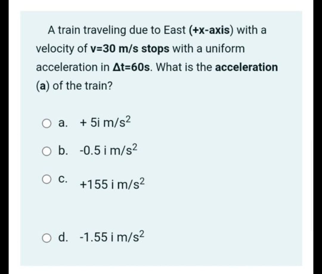 A train traveling due to East (+x-axis) with a
velocity of v=30 m/s stops with a uniform
acceleration in At=60s. What is the acceleration
(a) of the train?
O a. + 5i m/s²
O b. -0.5 i m/s²
C.
+155 i m/s?
O d. -1.55 i m/s²
