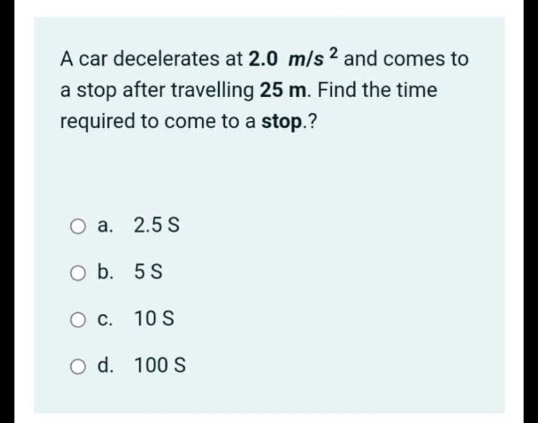 A car decelerates at 2.0 m/s 2 and comes to
a stop after travelling 25 m. Find the time
required to come to a stop.?
O a. 2.5 S
O b. 5 S
10 S
O d. 100 S
