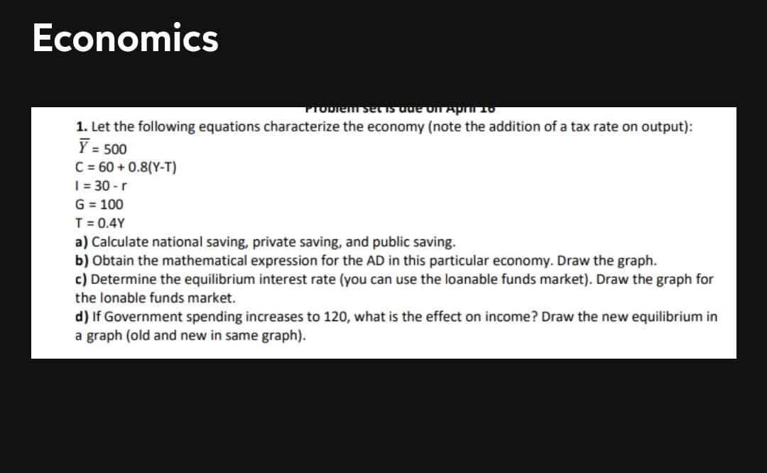 Economics
PIODiem set is dde OIT AprTO
1. Let the following equations characterize the economy (note the addition of a tax rate on output):
Y = 500
C = 60 + 0.8(Y-T)
|= 30 - r
G = 100
T = 0.4Y
a) Calculate national saving, private saving, and public saving.
b) Obtain the mathematical expression for the AD in this particular economy. Draw the graph.
c) Determine the equilibrium interest rate (you can use the loanable funds market). Draw the graph for
the lonable funds market.
d) If Government spending increases to 120, what is the effect on income? Draw the new equilibrium in
a graph (old and new in same graph).
