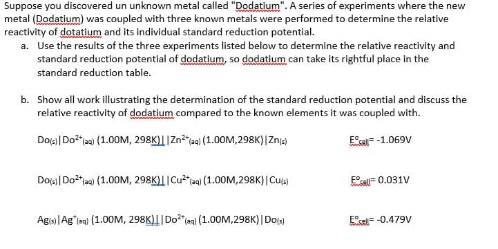 Suppose you discovered un unknown metal called "Dodatium". A series of experiments where the new
metal (Dodatium) was coupled with three known metals were performed to determine the relative
reactivity of dotatium and its individual standard reduction potential.
a. Use the results of the three experiments listed below to determine the relative reactivity and
standard reduction potential of dodatium, so dodatium can take its rightful place in the
standard reduction table.
b. Show all work illustrating the determination of the standard reduction potential and discuss the
relative reactivity of dodatium compared to the known elements it was coupled with.
Do(s) | Do²+ (aq) (1.00M, 298K)||Zn²+ (aq) (1.00M,298K) | Zn(s)
Eºcell -1.069V
Do(s) | Do²+ (aq) (1.00M, 298K)||Cu²+ (aq) (1.00M,298K) | Cu(s)
Ag(s) | Ag* (aq) (1.00M, 298K)|| Do²+ (aq) (1.00M,298K) | Do(s)
E sell= 0.031V
Ecell = -0.479V