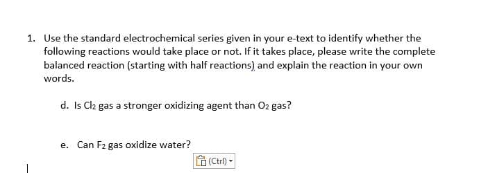 1. Use the standard electrochemical series given in your e-text to identify whether the
following reactions would take place or not. If it takes place, please write the complete
balanced reaction (starting with half reactions) and explain the reaction in your own
words.
d. Is Cl₂ gas a stronger oxidizing agent than O2 gas?
e. Can F2 gas oxidize water?
(Ctrl)-