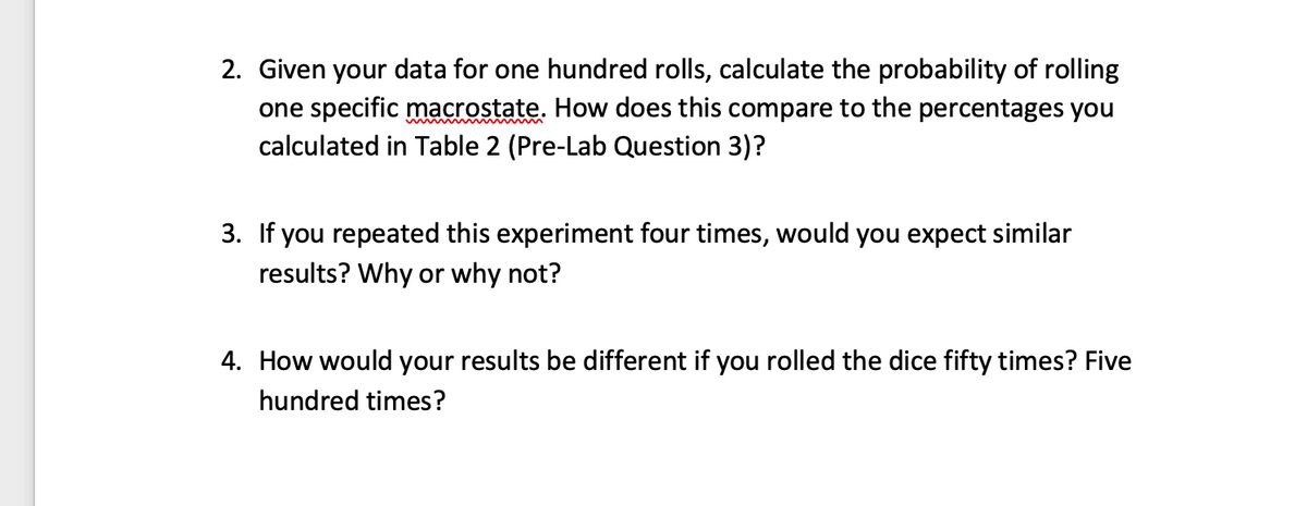 2. Given your data for one hundred rolls, calculate the probability of rolling
one specific macrostate. How does this compare to the percentages you
calculated in Table 2 (Pre-Lab Question 3)?
3. If you repeated this experiment four times, would you expect similar
results? Why or why not?
4. How would your results be different if you rolled the dice fifty times? Five
hundred times?