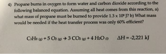 4) Propane burns in oxygen to form water and carbon dioxide according to the
following balanced equation. Assuming all heat comes from this reaction, a)
what mass of propane must be burned to provide 1.3 x 10* J? b) What mass
would be needed if the heat transfer process was only 60% efficient?
C3HS ()+5 O2 (8) →3 CO2 (g) +4 H2O ()
AH = -2,221 kJ
